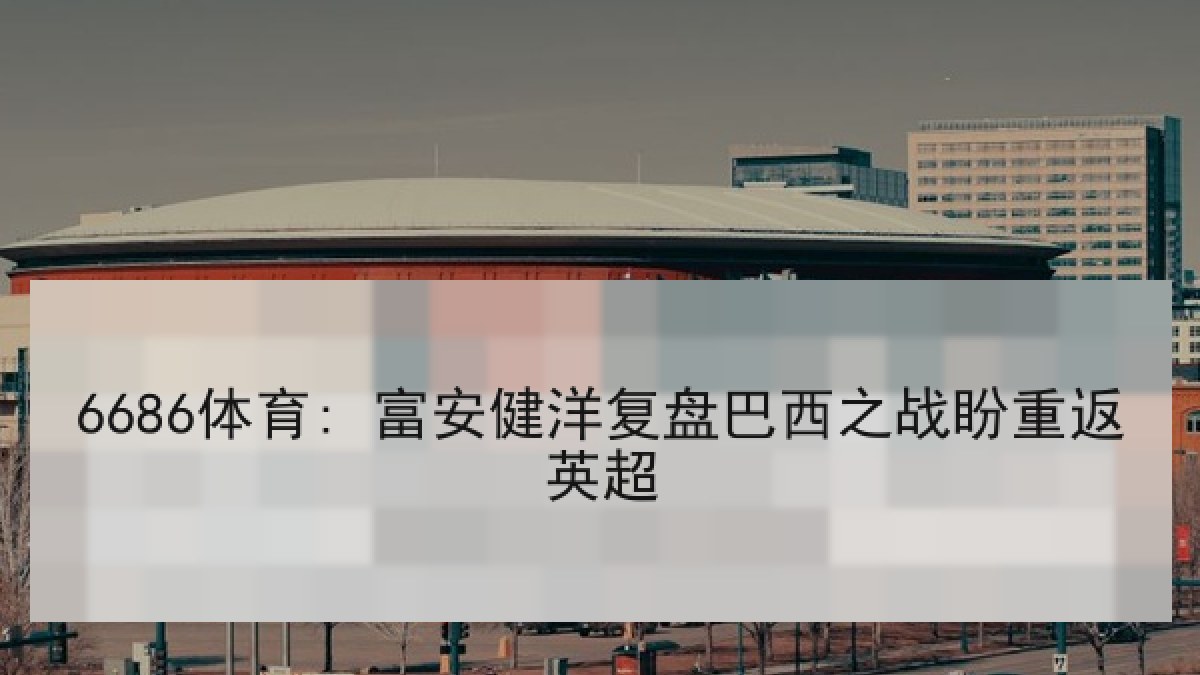 6686体育: 富安健洋复盘巴西之战盼重返英超 6686体育: 富安健洋复盘巴西之战盼重返英超